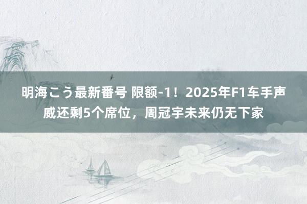 明海こう最新番号 限额-1！2025年F1车手声威还剩5个席位，周冠宇未来仍无下家