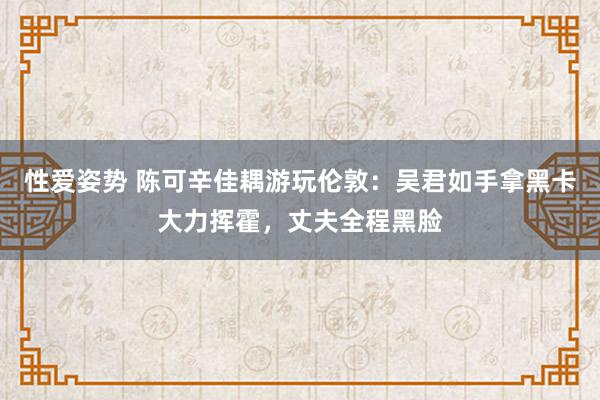 性爱姿势 陈可辛佳耦游玩伦敦：吴君如手拿黑卡大力挥霍，丈夫全程黑脸