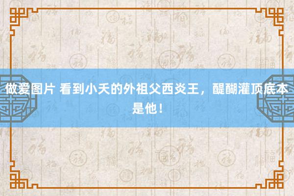 做爱图片 看到小夭的外祖父西炎王，醍醐灌顶底本是他！