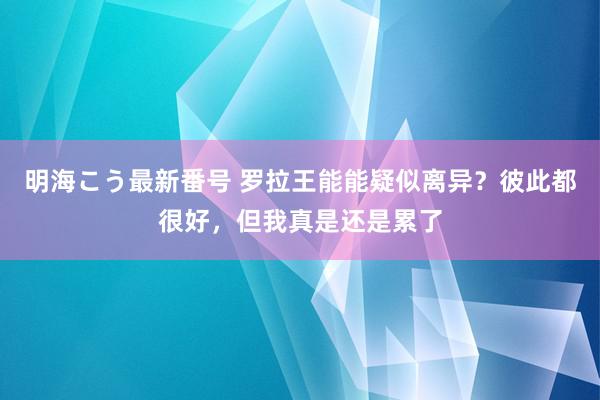 明海こう最新番号 罗拉王能能疑似离异？彼此都很好，但我真是还是累了