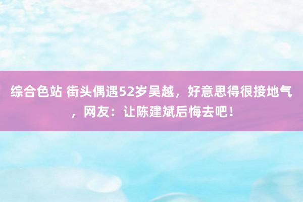 综合色站 街头偶遇52岁吴越，好意思得很接地气，网友：让陈建斌后悔去吧！