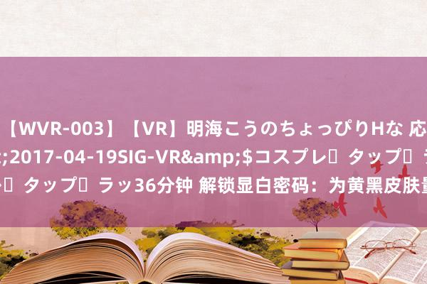 【WVR-003】【VR】明海こうのちょっぴりHな 応援 VR</a>2017-04-19SIG-VR&$コスプレ・タップ・ラッ36分钟 解锁显白密码：为黄黑皮肤量身定作念的颜色盛宴