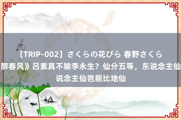 【TRIP-002】さくらの花びら 春野さくら 《少年白马醉春风》吕素真不输李永生？仙分五等，东说念主仙岂能比地仙