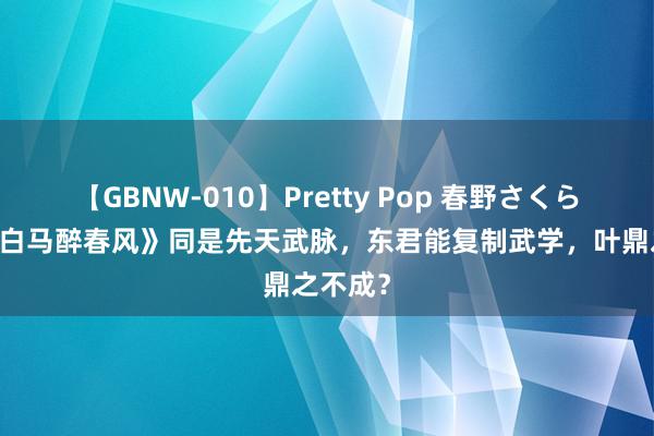 【GBNW-010】Pretty Pop 春野さくら 《少年白马醉春风》同是先天武脉，东君能复制武学，叶鼎之不成？