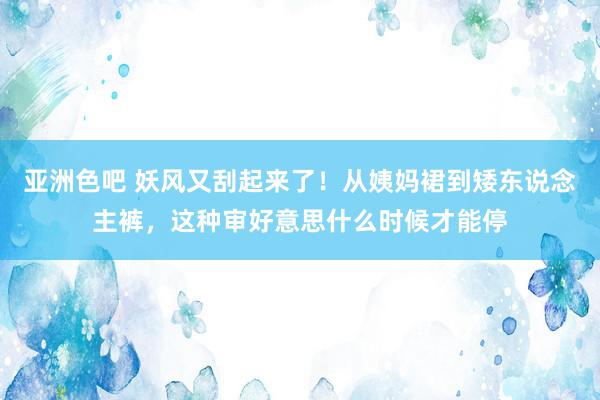 亚洲色吧 妖风又刮起来了！从姨妈裙到矮东说念主裤，这种审好意思什么时候才能停