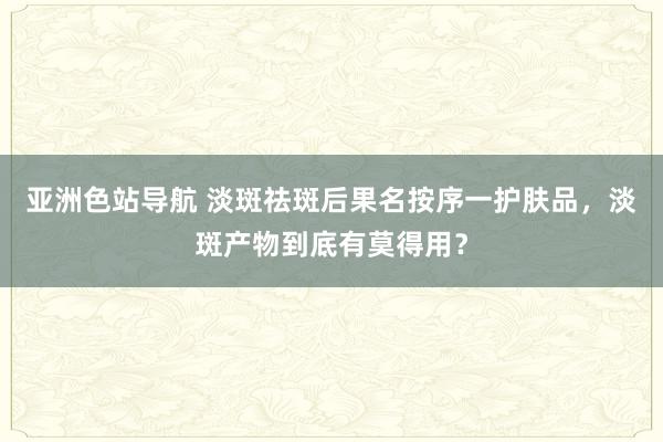 亚洲色站导航 淡斑祛斑后果名按序一护肤品，淡斑产物到底有莫得用？