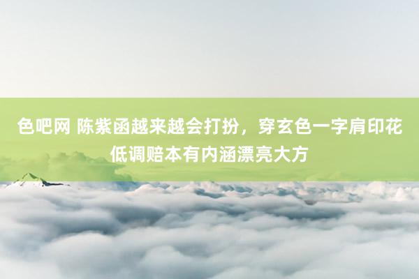 色吧网 陈紫函越来越会打扮，穿玄色一字肩印花低调赔本有内涵漂亮大方