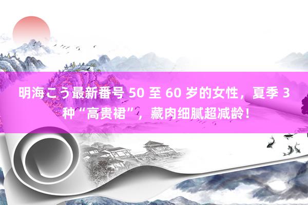 明海こう最新番号 50 至 60 岁的女性，夏季 3 种“高贵裙”，藏肉细腻超减龄！