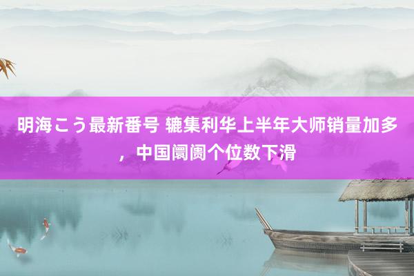 明海こう最新番号 辘集利华上半年大师销量加多，中国阛阓个位数下滑