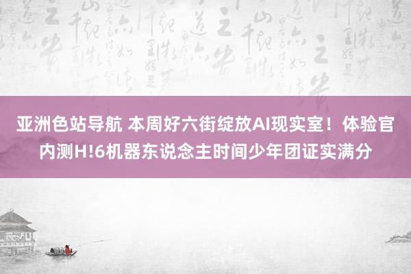 亚洲色站导航 本周好六街绽放AI现实室！体验官内测H!6机器东说念主时间少年团证实满分