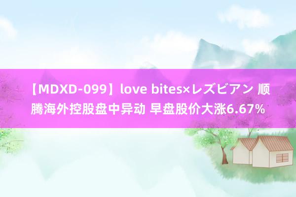 【MDXD-099】love bites×レズビアン 顺腾海外控股盘中异动 早盘股价大涨6.67%