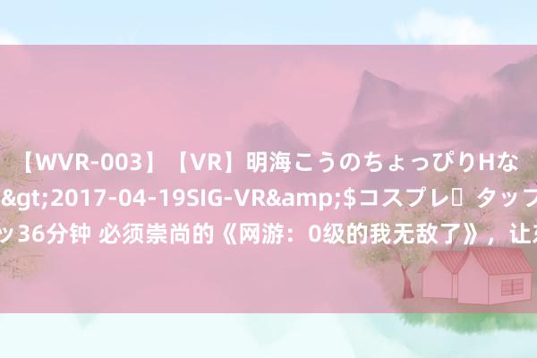 【WVR-003】【VR】明海こうのちょっぴりHな 応援 VR</a>2017-04-19SIG-VR&$コスプレ・タップ・ラッ36分钟 必须崇尚的《网游：0级的我无敌了》，让东说念主心水的场景，入坑才是王说念！