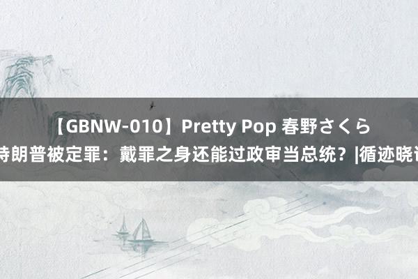 【GBNW-010】Pretty Pop 春野さくら 特朗普被定罪：戴罪之身还能过政审当总统？|循迹晓讲