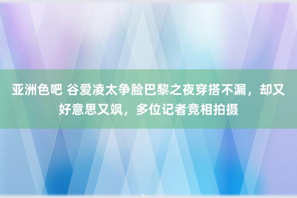 亚洲色吧 谷爱凌太争脸巴黎之夜穿搭不漏，却又好意思又飒，多位记者竞相拍摄