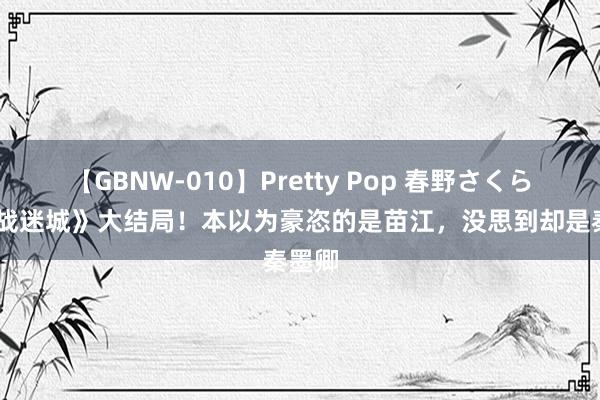 【GBNW-010】Pretty Pop 春野さくら 《孤战迷城》大结局！本以为豪恣的是苗江，没思到却是秦墨卿