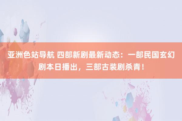 亚洲色站导航 四部新剧最新动态：一部民国玄幻剧本日播出，三部古装剧杀青！