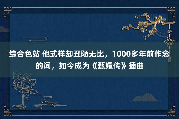 综合色站 他式样却丑陋无比，1000多年前作念的词，如今成为《甄嬛传》插曲