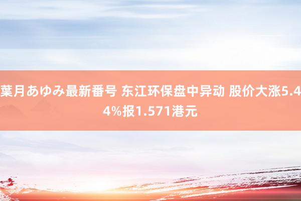 葉月あゆみ最新番号 东江环保盘中异动 股价大涨5.44%报1.571港元