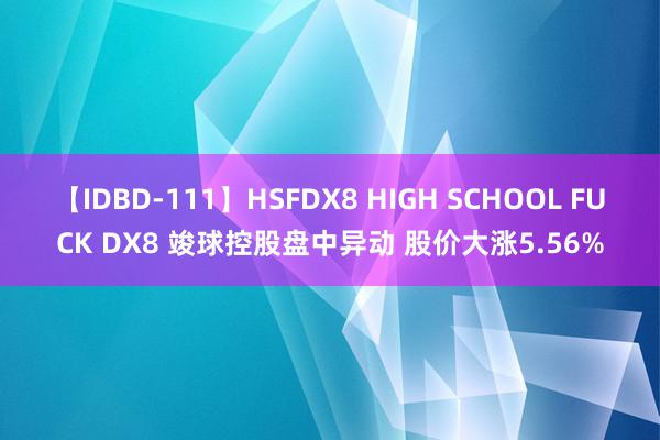 【IDBD-111】HSFDX8 HIGH SCHOOL FUCK DX8 竣球控股盘中异动 股价大涨5.56%