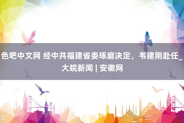 色吧中文网 经中共福建省委琢磨决定，韦建刚赴任_大皖新闻 | 安徽网