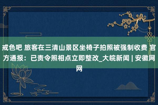 戒色吧 旅客在三清山景区坐椅子拍照被强制收费 官方通报：已责令照相点立即整改_大皖新闻 | 安徽网