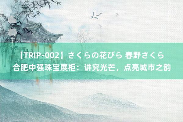 【TRIP-002】さくらの花びら 春野さくら 合肥中强珠宝展柜：讲究光芒，点亮城市之韵