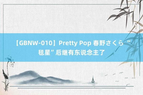 【GBNW-010】Pretty Pop 春野さくら “毯星”后继有东说念主了