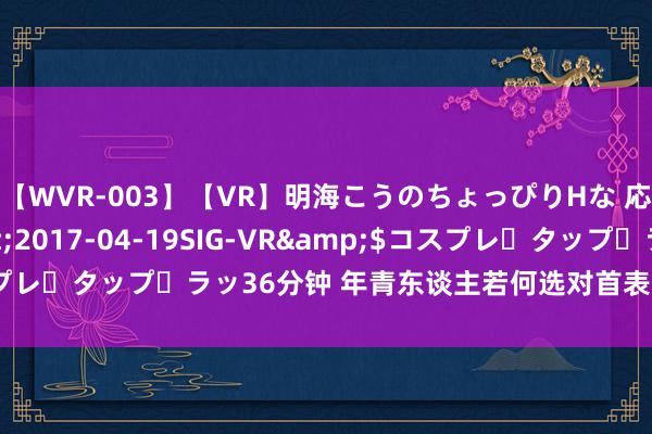 【WVR-003】【VR】明海こうのちょっぴりHな 応援 VR</a>2017-04-19SIG-VR&$コスプレ・タップ・ラッ36分钟 年青东谈主若何选对首表？提高品位的遁入！