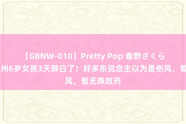 【GBNW-010】Pretty Pop 春野さくら 阳性！杭州6岁女孩3天肺白了！好多东说念主以为是伤风，暂无殊效药