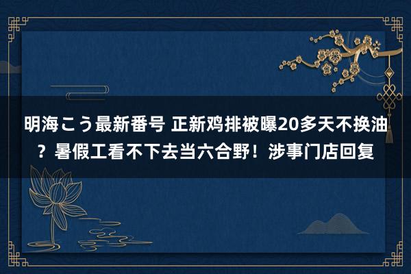 明海こう最新番号 正新鸡排被曝20多天不换油？暑假工看不下去当六合野！涉事门店回复