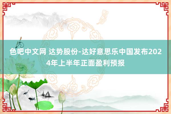 色吧中文网 达势股份-达好意思乐中国发布2024年上半年正面盈利预报