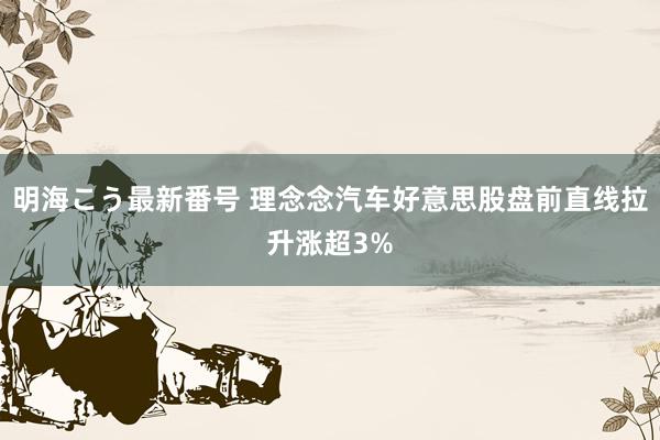 明海こう最新番号 理念念汽车好意思股盘前直线拉升涨超3%