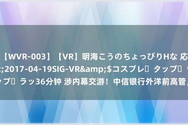 【WVR-003】【VR】明海こうのちょっぴりHな 応援 VR</a>2017-04-19SIG-VR&$コスプレ・タップ・ラッ36分钟 涉内幕交游！中信银行外洋前高管，被迫令交出300万行恶利润