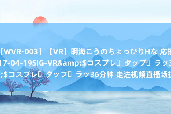 【WVR-003】【VR】明海こうのちょっぴりHな 応援 VR</a>2017-04-19SIG-VR&$コスプレ・タップ・ラッ36分钟 走进视频直播场控的宇宙