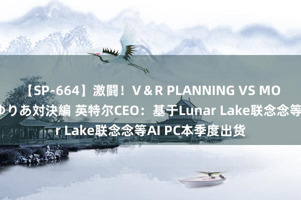 【SP-664】激闘！V＆R PLANNING VS MOODYZ 淫乱痴女ゆりあ対決編 英特尔CEO：基于Lunar Lake联念念等AI PC本季度出货