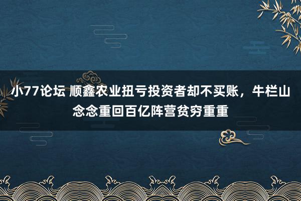 小77论坛 顺鑫农业扭亏投资者却不买账，牛栏山念念重回百亿阵营贫穷重重