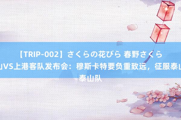 【TRIP-002】さくらの花びら 春野さくら 泰山VS上港客队发布会：穆斯卡特要负重致远，征服泰山队