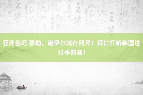 亚洲色吧 穆勒、诺伊尔就在咫尺！拜仁打听韩国进行季前赛！