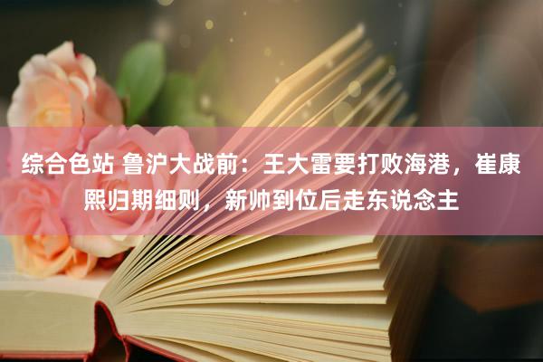 综合色站 鲁沪大战前：王大雷要打败海港，崔康熙归期细则，新帅到位后走东说念主