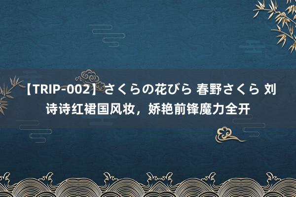 【TRIP-002】さくらの花びら 春野さくら 刘诗诗红裙国风妆，娇艳前锋魔力全开