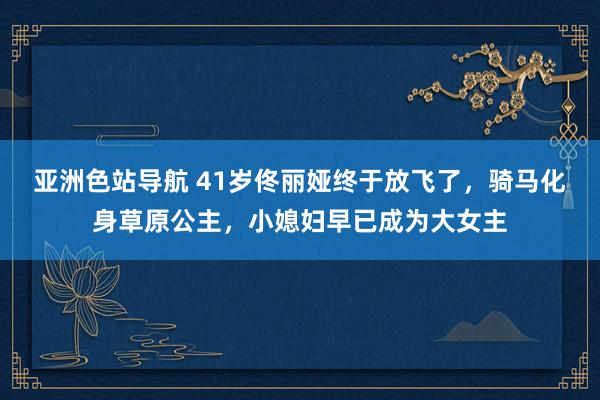 亚洲色站导航 41岁佟丽娅终于放飞了，骑马化身草原公主，小媳妇早已成为大女主