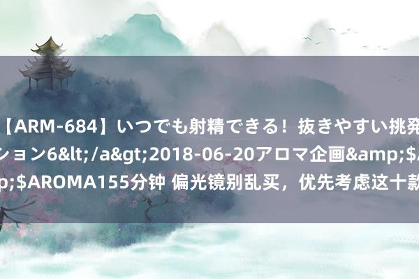 【ARM-684】いつでも射精できる！抜きやすい挑発パンチラコレクション6</a>2018-06-20アロマ企画&$AROMA155分钟 偏光镜别乱买，优先考虑这十款，选购指数高，差评少