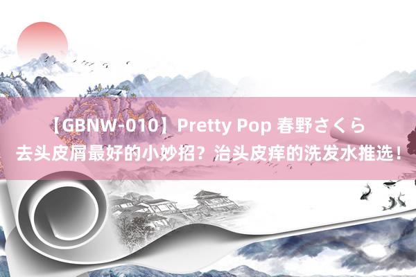 【GBNW-010】Pretty Pop 春野さくら 去头皮屑最好的小妙招？治头皮痒的洗发水推选！