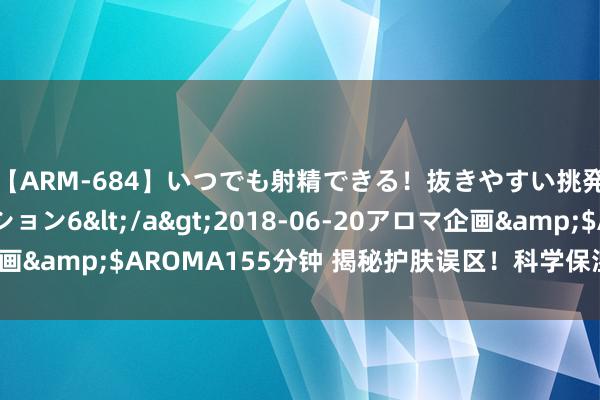 【ARM-684】いつでも射精できる！抜きやすい挑発パンチラコレクション6</a>2018-06-20アロマ企画&$AROMA155分钟 揭秘护肤误区！科学保湿，告别干燥肌！