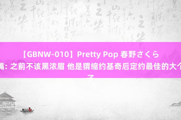 【GBNW-010】Pretty Pop 春野さくら 名嘴: 之前不该黑浓眉 他是猬缩约基奇后定约最佳的大个子