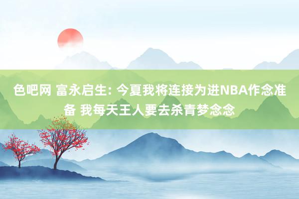 色吧网 富永启生: 今夏我将连接为进NBA作念准备 我每天王人要去杀青梦念念