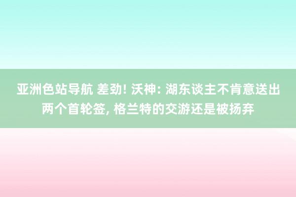 亚洲色站导航 差劲! 沃神: 湖东谈主不肯意送出两个首轮签, 格兰特的交游还是被扬弃