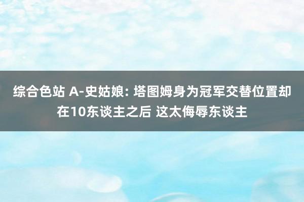 综合色站 A-史姑娘: 塔图姆身为冠军交替位置却在10东谈主之后 这太侮辱东谈主