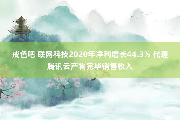 戒色吧 联网科技2020年净利增长44.3% 代理腾讯云产物完毕销售收入