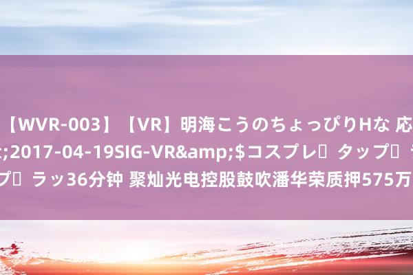 【WVR-003】【VR】明海こうのちょっぴりHな 応援 VR</a>2017-04-19SIG-VR&$コスプレ・タップ・ラッ36分钟 聚灿光电控股鼓吹潘华荣质押575万股 用于援手上市公司分娩赓续